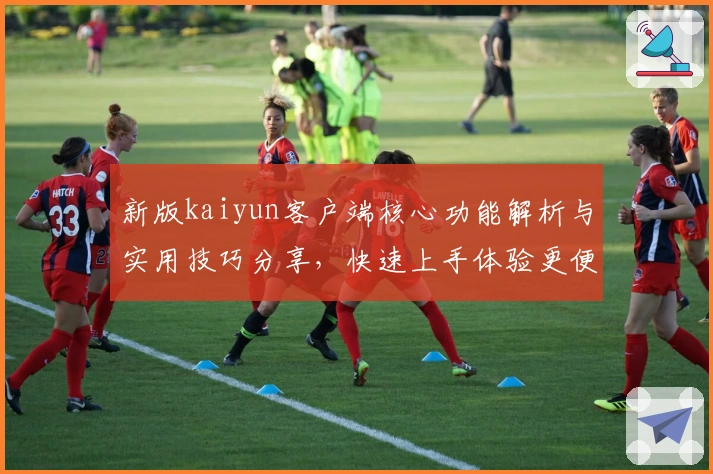 新版kaiyun客户端核心功能解析与实用技巧分享，快速上手体验更便捷的操作与服务！