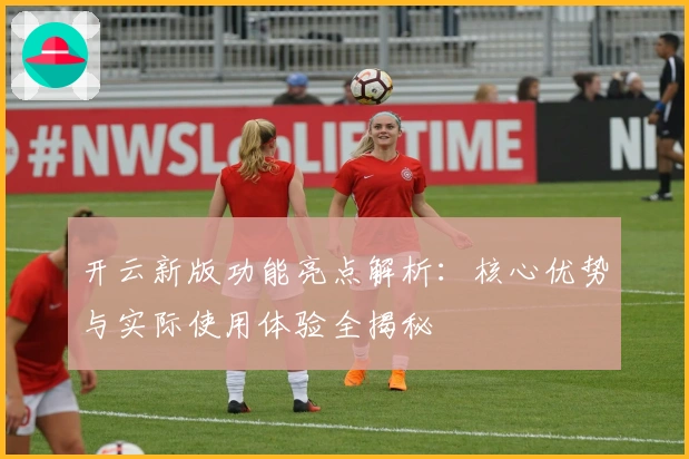 开云新版功能亮点解析：核心优势与实际使用体验全揭秘