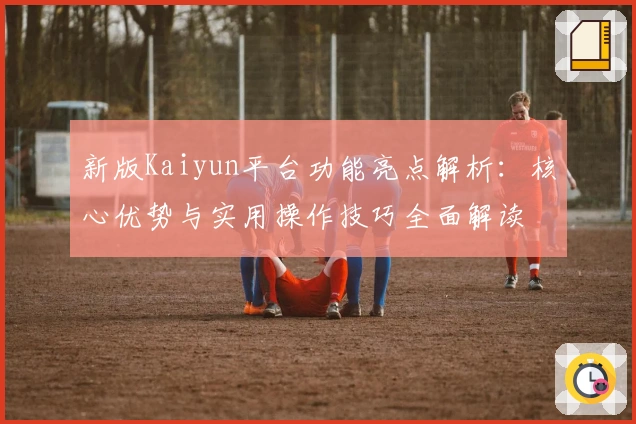 新版Kaiyun平台功能亮点解析：核心优势与实用操作技巧全面解读