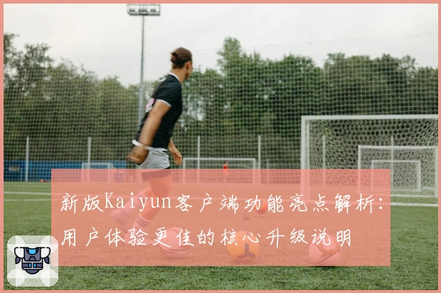 新版Kaiyun客户端功能亮点解析：用户体验更佳的核心升级说明